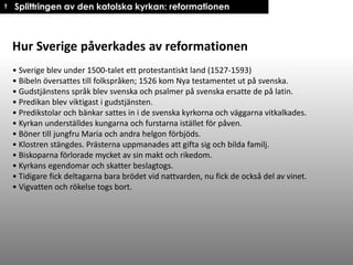 † Splittringen av den katolska kyrkan: reformationen

Hur Sverige påverkades av reformationen
• Sverige blev under 1500-talet ett protestantiskt land (1527-1593)
• Bibeln översattes till folkspråken; 1526 kom Nya testamentet ut på svenska.
• Gudstjänstens språk blev svenska och psalmer på svenska ersatte de på latin.
• Predikan blev viktigast i gudstjänsten.
• Predikstolar och bänkar sattes in i de svenska kyrkorna och väggarna vitkalkades.
• Kyrkan underställdes kungarna och furstarna istället för påven.
• Böner till jungfru Maria och andra helgon förbjöds.
• Klostren stängdes. Prästerna uppmanades att gifta sig och bilda familj.
• Biskoparna förlorade mycket av sin makt och rikedom.
• Kyrkans egendomar och skatter beslagtogs.
• Tidigare fick deltagarna bara brödet vid nattvarden, nu fick de också del av vinet.
• Vigvatten och rökelse togs bort.

 