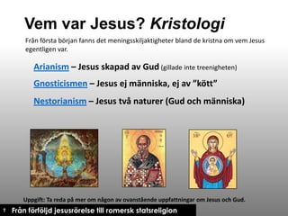 Vem var Jesus? Kristologi
Från första början fanns det meningsskiljaktigheter bland de kristna om vem Jesus
egentligen var.

Arianism – Jesus skapad av Gud (gillade inte treenigheten)
Gnosticismen – Jesus ej människa, ej av ”kött”
Nestorianism – Jesus två naturer (Gud och människa)

Uppgift: Ta reda på mer om någon av ovanstående uppfattningar om Jesus och Gud.

† Från förföljd jesusrörelse till romersk statsreligion

 