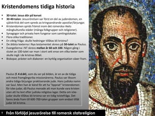 Kristendomens tidiga historia










30-talet: Jesus dör på korset
30-40-talen: Jesusrörelsen var först en del av judendomen, en
självkritisk del som spreds av kringvandrande apostlar/lärjungar.
Kristendomen sprids främst inom det romerska rikets
mångkulturella städer (många folkgrupper och religioner).
Synagogor och privata hem fungerar som samlingslokaler.
Flera olika traditioner.
En viktig fråga: skulle hedningar tillåtas bli kristna?
De äldsta texterna i Nya testamentet skrevs på 50-talet av Paulus.
Evangelierna i NT skrevs mellan år 60 och 100. Någon gång i
slutet av 100-talet var man i stort sett ense om vilka texter som
skulle ingå i de kristnas Bibel.
Biskopar, präster och diakoner: en kyrklig organisation växer fram.

Paulus (f. 4 d.64), som du ser på bilden, är en av de tidiga
och mest framgångsrika missionärerna. Paulus var liksom
andra tidiga lärjungar praktiserande jude. Hans judiska namn
var Saul. Men han är känd för att ha ”öppnat” kristendomen
för icke-judar, då Paulus menade att man kunde vara kristen
utan att ha levt efter judiska religiösa lagar. Detta om ickejudar skulle tillåtas bli kristna var en tidig tvistefråga. Det
fanns ända fram till 600-700-talen grupper som endast tillät
judar bli kristna.

† Från förföljd jesusrörelse till romersk statsreligion

 