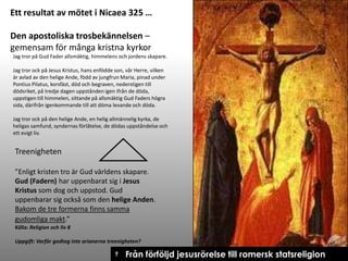 Ett resultat av mötet i Nicaea 325 …
Den apostoliska trosbekännelsen –
gemensam för många kristna kyrkor
Jag tror på Gud Fader allsmäktig, himmelens och jordens skapare.
Jag tror ock på Jesus Kristus, hans enfödde son, vår Herre, vilken
är avlad av den helige Ande, född av jungfrun Maria, pinad under
Pontius Pilatus, korsfäst, död och begraven, nederstigen till
dödsriket, på tredje dagen uppstånden igen ifrån de döda,
uppstigen till himmelen, sittande på allsmäktig Gud Faders högra
sida, därifrån igenkommande till att döma levande och döda.
Jag tror ock på den helige Ande, en helig allmännelig kyrka, de
heligas samfund, syndernas förlåtelse, de dödas uppståndelse och
ett evigt liv.

Treenigheten
”Enligt kristen tro är Gud världens skapare.
Gud (Fadern) har uppenbarat sig i Jesus
Kristus som dog och uppstod. Gud
uppenbarar sig också som den helige Anden.
Bakom de tre formerna finns samma
gudomliga makt.”
Källa: Religion och liv 8
Uppgift: Varför godtog inte arianerna treenigheten?

† Från förföljd jesusrörelse till romersk statsreligion

 