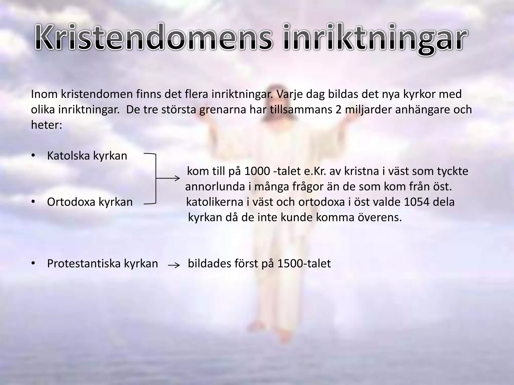 Inom kristendomen finns det flera inriktningar. Varje dag bildas det nya kyrkor med
olika inriktningar. De tre största grenarna har tillsammans 2 miljarder anhängare och
heter:

• Katolska kyrkan
                             kom till på 1000 -talet e.Kr. av kristna i väst som tyckte
                             annorlunda i många frågor än de som kom från öst.
• Ortodoxa kyrkan            katolikerna i väst och ortodoxa i öst valde 1054 dela
                             kyrkan då de inte kunde komma överens.


• Protestantiska kyrkan       bildades först på 1500-talet
 