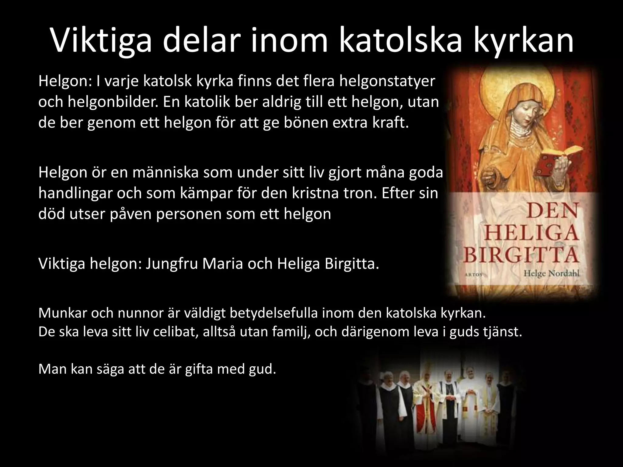 Viktiga delar inom katolska kyrkan
Helgon: I varje katolsk kyrka finns det flera helgonstatyer
och helgonbilder. En katolik ber aldrig till ett helgon, utan
de ber genom ett helgon för att ge bönen extra kraft.

Helgon ör en människa som under sitt liv gjort måna goda
handlingar och som kämpar för den kristna tron. Efter sin
död utser påven personen som ett helgon

Viktiga helgon: Jungfru Maria och Heliga Birgitta.

Munkar och nunnor är väldigt betydelsefulla inom den katolska kyrkan.
De ska leva sitt liv celibat, alltså utan familj, och därigenom leva i guds tjänst.

Man kan säga att de är gifta med gud.
 
