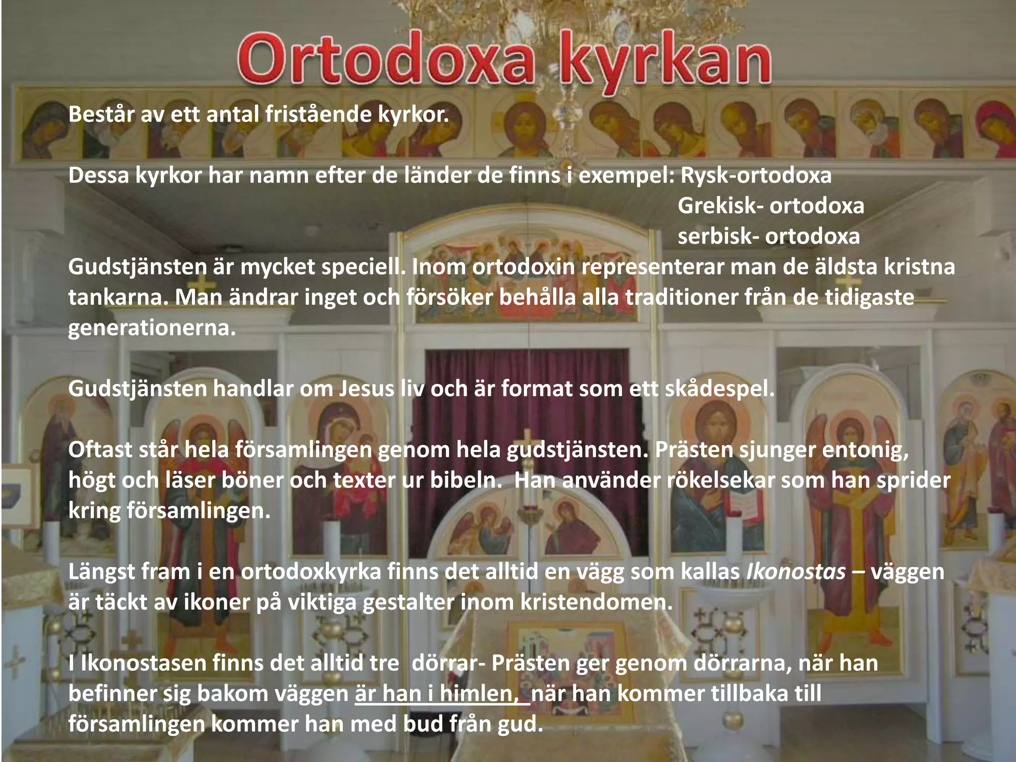 Består av ett antal fristående kyrkor.

Dessa kyrkor har namn efter de länder de finns i exempel: Rysk-ortodoxa
                                                          Grekisk- ortodoxa
                                                          serbisk- ortodoxa
Gudstjänsten är mycket speciell. Inom ortodoxin representerar man de äldsta kristna
tankarna. Man ändrar inget och försöker behålla alla traditioner från de tidigaste
generationerna.

Gudstjänsten handlar om Jesus liv och är format som ett skådespel.

Oftast står hela församlingen genom hela gudstjänsten. Prästen sjunger entonig,
högt och läser böner och texter ur bibeln. Han använder rökelsekar som han sprider
kring församlingen.

Längst fram i en ortodoxkyrka finns det alltid en vägg som kallas Ikonostas – väggen
är täckt av ikoner på viktiga gestalter inom kristendomen.

I Ikonostasen finns det alltid tre dörrar- Prästen ger genom dörrarna, när han
befinner sig bakom väggen är han i himlen, när han kommer tillbaka till
församlingen kommer han med bud från gud.
 