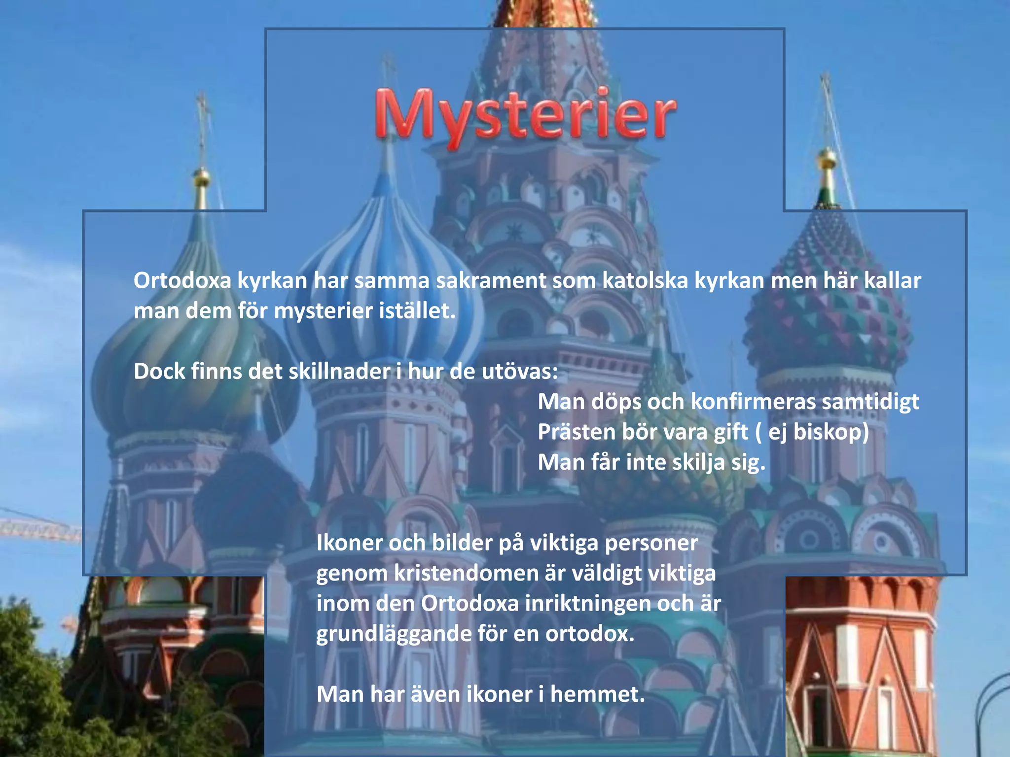 Ortodoxa kyrkan har samma sakrament som katolska kyrkan men här kallar
man dem för mysterier istället.

Dock finns det skillnader i hur de utövas:
                                        Man döps och konfirmeras samtidigt
                                        Prästen bör vara gift ( ej biskop)
                                        Man får inte skilja sig.


                 Ikoner och bilder på viktiga personer
                 genom kristendomen är väldigt viktiga
                 inom den Ortodoxa inriktningen och är
                 grundläggande för en ortodox.

                 Man har även ikoner i hemmet.
 