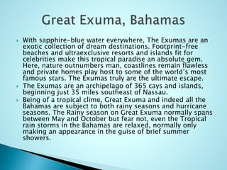  With sapphire-blue water everywhere, The Exumas are an
exotic collection of dream destinations. Footprint-free
beaches and ultraexclusive resorts and islands fit for
celebrities make this tropical paradise an absolute gem.
Here, nature outnumbers man, coastlines remain flawless
and private homes play host to some of the world’s most
famous stars. The Exumas truly are the ultimate escape.
 The Exumas are an archipelago of 365 cays and islands,
beginning just 35 miles southeast of Nassau.
 Being of a tropical clime, Great Exuma and indeed all the
Bahamas are subject to both rainy seasons and hurricane
seasons. The Rainy season on Great Exuma normally spans
between May and October but fear not, even the Tropical
rain storms in the Bahamas are relaxed, normally only
making an appearance in the guise of brief summer
showers.
 