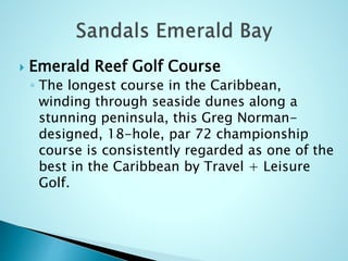  Emerald Reef Golf Course
◦ The longest course in the Caribbean,
winding through seaside dunes along a
stunning peninsula, this Greg Norman-
designed, 18-hole, par 72 championship
course is consistently regarded as one of the
best in the Caribbean by Travel + Leisure
Golf.
 