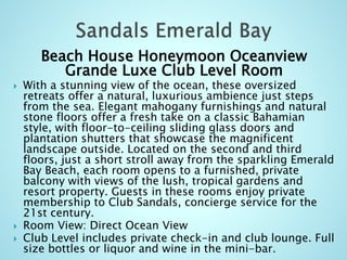 Beach House Honeymoon Oceanview
Grande Luxe Club Level Room
 With a stunning view of the ocean, these oversized
retreats offer a natural, luxurious ambience just steps
from the sea. Elegant mahogany furnishings and natural
stone floors offer a fresh take on a classic Bahamian
style, with floor-to-ceiling sliding glass doors and
plantation shutters that showcase the magnificent
landscape outside. Located on the second and third
floors, just a short stroll away from the sparkling Emerald
Bay Beach, each room opens to a furnished, private
balcony with views of the lush, tropical gardens and
resort property. Guests in these rooms enjoy private
membership to Club Sandals, concierge service for the
21st century.
 Room View: Direct Ocean View
 Club Level includes private check-in and club lounge. Full
size bottles or liquor and wine in the mini-bar.
 