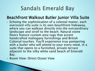 Beachfront Walkout Butler Junior Villa Suite
 Echoing the sophistication of a colonial manor, each
oversized villa suite is its own beachfront hideaway,
where you can walkout directly into the extraordinary
landscape and stroll to the beach. Natural stone
floors feature custom area rugs that accent
handcrafted mahogany furnishings and British
Colonial touches. You'll experience true pampering
with a butler who will attend to your every need, in a
suite that opens to a furnished, private terrace
adjacent to the silky white sand beach of Emerald
Bay.
 Room View: Direct Ocean View
 