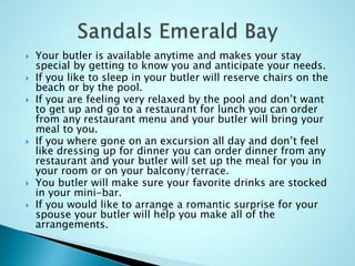  Your butler is available anytime and makes your stay
special by getting to know you and anticipate your needs.
 If you like to sleep in your butler will reserve chairs on the
beach or by the pool.
 If you are feeling very relaxed by the pool and don’t want
to get up and go to a restaurant for lunch you can order
from any restaurant menu and your butler will bring your
meal to you.
 If you where gone on an excursion all day and don’t feel
like dressing up for dinner you can order dinner from any
restaurant and your butler will set up the meal for you in
your room or on your balcony/terrace.
 You butler will make sure your favorite drinks are stocked
in your mini-bar.
 If you would like to arrange a romantic surprise for your
spouse your butler will help you make all of the
arrangements.
 