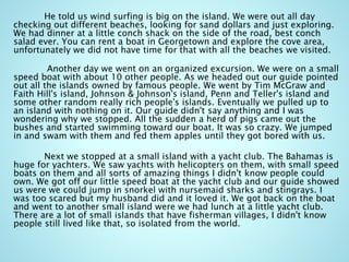 He told us wind surfing is big on the island. We were out all day
checking out different beaches, looking for sand dollars and just exploring.
We had dinner at a little conch shack on the side of the road, best conch
salad ever. You can rent a boat in Georgetown and explore the cove area,
unfortunately we did not have time for that with all the beaches we visited.
Another day we went on an organized excursion. We were on a small
speed boat with about 10 other people. As we headed out our guide pointed
out all the islands owned by famous people. We went by Tim McGraw and
Faith Hill's island, Johnson & Johnson's island, Penn and Teller's island and
some other random really rich people's islands. Eventually we pulled up to
an island with nothing on it. Our guide didn't say anything and I was
wondering why we stopped. All the sudden a herd of pigs came out the
bushes and started swimming toward our boat. It was so crazy. We jumped
in and swam with them and fed them apples until they got bored with us.
Next we stopped at a small island with a yacht club. The Bahamas is
huge for yachters. We saw yachts with helicopters on them, with small speed
boats on them and all sorts of amazing things I didn't know people could
own. We got off our little speed boat at the yacht club and our guide showed
us were we could jump in snorkel with nursemaid sharks and stingrays. I
was too scared but my husband did and it loved it. We got back on the boat
and went to another small island were we had lunch at a little yacht club.
There are a lot of small islands that have fisherman villages, I didn't know
people still lived like that, so isolated from the world.
 