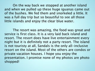 On the way back we stopped at another island
and when we pulled up these huge iguanas came out
of the bushes. We fed them and snorkeled a little. It
was a full day trip but so beautiful to see all those
little islands and enjoy the clear blue water.
The resort was amazing, the food was great and
service is first class. It is a very laid back island and
resort. The resort does have live entertainment every
night but it is definitely not a party resort. The island
is not touristy at all, Sandals is the only all-inclusive
resort on the island. Most of the others are condos or
private vacation houses. I hope you enjoy the
presentation. I promise none of my photos are photo
shopped!
 