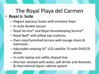 The Royal Playa del Carmen
• Royal Jr. Suite
– Elegant spacious Suites with entrance foyer
– In-suite double Jacuzzi
– Royal Service® and Royal Housekeeping Service®
– Royal Bed® with pillow top mattress.
– Over-sized furnished terrace with lounge chairs &
hammock
– Adjustable rotating 32” LCD satellite TV with DVD/CD
player
– In-suite laptop size safety deposit box
– Mini-bar stocked with water, soft drinks and domestic
& international liquor cabinet system
 