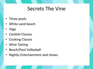 Secrets The Vine
• Three pools
• White sand beach
• Yoga
• Cocktail Classes
• Cooking Classes
• Wine Tasting
• Beach/Pool Volleyball
• Nightly Entertainment and shows
 