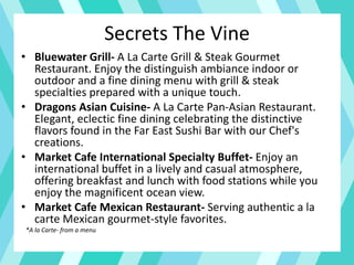 Secrets The Vine
• Bluewater Grill- A La Carte Grill & Steak Gourmet
Restaurant. Enjoy the distinguish ambiance indoor or
outdoor and a fine dining menu with grill & steak
specialties prepared with a unique touch.
• Dragons Asian Cuisine- A La Carte Pan-Asian Restaurant.
Elegant, eclectic fine dining celebrating the distinctive
flavors found in the Far East Sushi Bar with our Chef's
creations.
• Market Cafe International Specialty Buffet- Enjoy an
international buffet in a lively and casual atmosphere,
offering breakfast and lunch with food stations while you
enjoy the magnificent ocean view.
• Market Cafe Mexican Restaurant- Serving authentic a la
carte Mexican gourmet-style favorites.
*A la Carte- from a menu
 