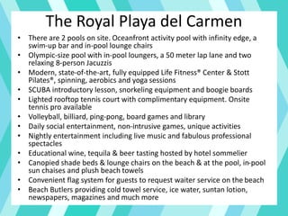 The Royal Playa del Carmen
• There are 2 pools on site. Oceanfront activity pool with infinity edge, a
swim-up bar and in-pool lounge chairs
• Olympic-size pool with in-pool loungers, a 50 meter lap lane and two
relaxing 8-person Jacuzzis
• Modern, state-of-the-art, fully equipped Life Fitness® Center & Stott
Pilates®, spinning, aerobics and yoga sessions
• SCUBA introductory lesson, snorkeling equipment and boogie boards
• Lighted rooftop tennis court with complimentary equipment. Onsite
tennis pro available
• Volleyball, billiard, ping-pong, board games and library
• Daily social entertainment, non-intrusive games, unique activities
• Nightly entertainment including live music and fabulous professional
spectacles
• Educational wine, tequila & beer tasting hosted by hotel sommelier
• Canopied shade beds & lounge chairs on the beach & at the pool, in-pool
sun chaises and plush beach towels
• Convenient flag system for guests to request waiter service on the beach
• Beach Butlers providing cold towel service, ice water, suntan lotion,
newspapers, magazines and much more
 