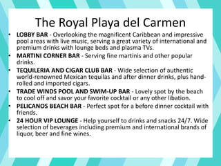 The Royal Playa del Carmen
• LOBBY BAR - Overlooking the magnificent Caribbean and impressive
pool areas with live music, serving a great variety of international and
premium drinks with lounge beds and plasma TVs.
• MARTINI CORNER BAR - Serving fine martinis and other popular
drinks.
• TEQUILERIA AND CIGAR CLUB BAR - Wide selection of authentic
world-renowned Mexican tequilas and after dinner drinks, plus hand-
rolled and imported cigars.
• TRADE WINDS POOL AND SWIM-UP BAR - Lovely spot by the beach
to cool off and savor your favorite cocktail or any other libation.
• PELICANOS BEACH BAR - Perfect spot for a before dinner cocktail with
friends.
• 24 HOUR VIP LOUNGE - Help yourself to drinks and snacks 24/7. Wide
selection of beverages including premium and international brands of
liquor, beer and fine wines.
 