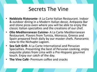 Secrets The Vine
• Nebbiolo Ristorante- A La Carte Italian Restaurant. Indoor
& outdoor dining in a Modern Italian decor, Antipasta Bar
and stone pizza oven where you will be able to enjoy the
classic Italian specialties and the creations of our chef.
• Olio Mediterranean Cuisine- A La Carte Mediterranean
Restaurant. Flavors from Tunisia, Morocco, Greece and
Spain prepared fresh daily by our master chefs. Panoramic
view to the Nichupte Lagoon.
• Sea Salt Grill- A La Carte International and Peruvian
Specialties. Presenting the best of Peruvian cooking, enjoy
exquisite plates from Lima with a Pre-Hispanic gourmet
touch. Enjoy our catch of the day.
• The Vine Café- Premium coffee and snacks
 