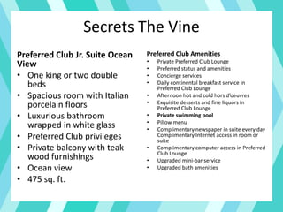 Secrets The Vine
Preferred Club Jr. Suite Ocean
View
• One king or two double
beds
• Spacious room with Italian
porcelain floors
• Luxurious bathroom
wrapped in white glass
• Preferred Club privileges
• Private balcony with teak
wood furnishings
• Ocean view
• 475 sq. ft.
Preferred Club Amenities
• Private Preferred Club Lounge
• Preferred status and amenities
• Concierge services
• Daily continental breakfast service in
Preferred Club Lounge
• Afternoon hot and cold hors d’oeuvres
• Exquisite desserts and fine liquors in
Preferred Club Lounge
• Private swimming pool
• Pillow menu
• Complimentary newspaper in suite every day
Complimentary Internet access in room or
suite
• Complimentary computer access in Preferred
Club Lounge
• Upgraded mini-bar service
• Upgraded bath amenities
 