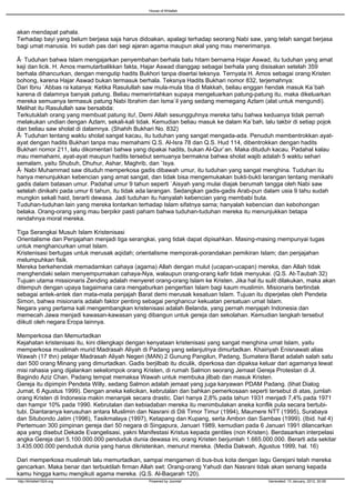 House of Khilafah




akan mendapat pahala.
Terhadap bayi yang belum berjasa saja harus didoakan, apalagi terhadap seorang Nabi saw, yang telah sangat berjasa
bagi umat manusia. Ini sudah pas dari segi ajaran agama maupun akal yang mau menerimanya.

Â· Tuduhan bahwa Islam mengajarkan penyembahan berhala batu hitam bernama Hajar Aswad, itu tuduhan yang amat
keji dan licik. H. Amos memutarbalikkan fakta, Hajar Aswad dianggap sebagai berhala yang disisakan setelah 359
berhala dihancurkan, dengan mengutip hadits Bukhori tanpa disertai teksnya. Ternyata H. Amos sebagai orang Kristen
bohong, karena Hajar Aswad bukan termasuk berhala. Teksnya Hadits Bukhari nomor 832, terjemahnya:
Dari Ibnu `Abbas ra katanya: Ketika Rasulullah saw mula-mula tiba di Makkah, beliau enggan hendak masuk Ka`bah
karena di dalamnya banyak patung. Beliau memerintahkan supaya mengeluarkan patung-patung itu, maka dikeluarkan
mereka semuanya termasuk patung Nabi Ibrahim dan Isma`il yang sedang memegang Azlam (alat untuk mengundi).
Melihat itu Rasulullah saw bersabda:
Terkutuklah orang yang membuat patung itu!, Demi Allah sesungguhnya mereka tahu bahwa keduanya tidak pernah
melakukan undian dengan Azlam, sekali-kali tidak. Kemudian beliau masuk ke dalam Ka`bah, lalu takbir di setiap pojok
dan beliau saw sholat di dalamnya. (Shahih Bukhari No. 832)
Â· Tuduhan tentang waktu sholat sangat kacau, itu tuduhan yang sangat mengada-ada. Penuduh membentrokkan ayat-
ayat dengan hadits Bukhari tanpa mau memahami Q.S. Al-Isra 78 dan Q.S. Hud 114, dibentrokkan dengan hadits
Bukhari nomor 211, lalu dikomentari bahwa yang dipakai hadits, bukan Al-Qur`an. Maka dituduh kacau. Padahal kalau
mau memahami, ayat-ayat maupun hadits tersebut semuanya bermakna bahwa sholat wajib adalah 5 waktu sehari
semalam, yaitu Shubuh, Dhuhur, Ashar, Maghrib, dan `Isya.
Â· Nabi Muhammad saw dituduh memperkosa gadis dibawah umur, itu tuduhan yang sangat menghina. Tuduhan itu
hanya menunjukkan kebencian yang amat sangat, dan tidak bisa mengemukakan bukti-bukti larangan tentang menikahi
gadis dalam batasan umur. Padahal umur 9 tahun seperti `Aisyah yang mulai diajak berumah tangga oleh Nabi saw
setelah dinikahi pada umur 6 tahun, itu tidak ada larangan. Sedangkan gadis-gadis Arab-pun dalam usia 9 tahu sudah
mungkin sekali haid, berarti dewasa. Jadi tuduhan itu hanyalah kebencian yang membabi buta.
Tuduhan-tuduhan lain yang mereka lontarkan terhadap Islam sifatnya sama; hanyalah kebencian dan kebohongan
belaka. Orang-orang yang mau berpikir pasti paham bahwa tuduhan-tuduhan mereka itu menunjukkan betapa
rendahnya moral mereka.

Tiga Serangkai Musuh Islam Kristenisasi
Orientalisme dan Penjajahan menjadi tiga serangkai, yang tidak dapat dipisahkan. Masing-masing mempunyai tugas
untuk menghancurkan umat Islam.
Kristenisasi bertugas untuk merusak aqidah; orientalisme memporak-porandakan pemikiran Islam; dan penjajahan
melumpuhkan fisik.
Mereka berkehendak memadamkan cahaya (agama) Allah dengan mulut (ucapan-ucapan) mereka, dan Allah tidak
menghendaki selain menyempurnakan cahaya-Nya, walaupun orang-orang kafir tidak menyukai. (Q.S. At-Taubah 32)
Tujuan utama missionaris Zending adalah menyeret orang-orang Islam ke Kristen. Jika hal itu sulit dilakukan, maka akan
ditempuh dengan upaya bagaimana cara mengaburkan pengertian Islam bagi kaum muslimin. Misionaris bertindak
sebagai antek-antek dan mata-mata penjajah Barat demi merusak kesatuan Islam. Tujuan itu diperjelas oleh Pendeta
Simon, bahwa misionaris adalah faktor penting sebagai penghancur kekuatan persatuan umat Islam.
Negara yang pertama kali mengembangkan kristenisasi adalah Belanda, yang pernah menjajah Indonesia dan
memecah Jawa menjadi kawasan-kawasan yang dibangun untuk gereja dan sekolahan. Kemudian langkah tersebut
diikuti oleh negara Eropa lainnya.

Memperkosa dan Memurtadkan
Kejahatan kristenisasi itu, kini dilengkapi dengan kenyataan kristenisasi yang sangat menghina umat Islam, yaitu
memperkosa muslimah murid Madrasah Aliyah di Padang yang selanjutnya dimurtadkan. Khairiyah Enisnawati alias
Wawah (17 thn) pelajar Madrasah Aliyah Negeri (MAN) 2 Gunung Pangilun, Padang, Sumatera Barat adalah salah satu
dari 500 orang Minang yang dimurtadkan. Gadis berjilbab itu diculik, diperkosa dan dipaksa keluar dari agamanya lewat
misi rahasia yang dijalankan sekelompok orang Kristen, di rumah Salmon seorang Jemaat Gereja Protestan di Jl.
Bagindo Aziz Chan, Padang tempat memaksa Wawah untuk membuka jilbab dan masuk Kristen.
Gereja itu dipimpin Pendeta Willy, sedang Salmon adalah jemaat yang juga karyawan PDAM Padang. (lihat Dialog
Jumat, 6 Agustus 1999). Dengan aneka kelicikan, kebrutalan dan bahkan pemerkosaan seperti tersebut di atas, jumlah
orang Kristen di Indonesia makin menanjak secara drastic. Dari hanya 2,8% pada tahun 1931 menjadi 7,4% pada 1971
dan hampir 10% pada 1990. Kebrutalan dan kebiadaban mereka itu menimbulakan aneka konflik pula secara bertubi-
tubi. Diantaranya kerusuhan antara Muslimin dan Nasrani di Dili Timor Timur (1994), Maumere NTT (1995), Surabaya
dan Situbondo Jatim (1996), Tasikmalaya (1997), Ketapang dan Kupang, serta Ambon dan Sambas (1999). (Ibid. hal 4)
Pertemuan 300 pimpinan gereja dari 50 negara di Singapura, Januari 1989, kemudian pada 6 Januari 1991 dilancarkan
apa yang disebut Dekade Evangelisasi, yakni Manifestasi Kristus kepada gentiles (non Kristen). Berdasarkan interpelasi
angka Gereja dari 5.100.000.000 penduduk dunia dewasa ini, orang Kristen berjumlah 1.665.000.000. Berarti ada sekitar
3.435.000.000 penduduk dunia yang harus dikristenkan, menurut mereka. (Media Dakwah, Agustus 1999, hal. 16)

Dari memperkosa muslimah lalu memurtadkan, sampai mengamen di bus-bus kota dengan lagu Gerejani telah mereka
gencarkan. Maka benar dan terbuktilah firman Allah swt: Orang-orang Yahudi dan Nasrani tidak akan senang kepada
kamu hingga kamu mengikuti agama mereka. (Q.S. Al-Baqarah 120).
http://khilafah1924.org                         Powered by Joomla!                           Generated: 13 January, 2012, 20:06
 