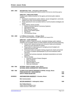 Kristen Jassen Krebs



2000 – 2002      BOUVIER KELLY INC. – Greensboro, North Carolina
                 Created revenue-generating public relations practice at full-service advertising agency.

                 DIRECTOR – PUBLIC RELATIONS
                 Created public relations practice for the agency and led all public relations
                 activities.
                 • Developed comprehensive public relations, issues management, community
                     relations and crisis communications programs.
                 • Wrote speeches for and counseled clients on communications strategies and
                     tactics.
                 • Public relations clients included
                      Gilbarco (formerly Marconi Commerce Systems)
                      International Paper
                      Miller Brewing Company
                      Moses Cone Health System
                      New Breed
                      VFS Insurance Group.

1994 – 2000      L.C. Williams & Associates – Chicago, Illinois
                 Six years of career progression at public relations and research firm.

                 DIRECTOR – CLIENT SERVICES
                 Managed a variety of national accounts, developed strategic public relations
                 programs and counseled clients on media relations issues and brand positioning.
                     • Worked with national business and consumer media and scheduled
                        media tours and interviews for clients.
                     • Responsible for determining and managing account budgets and
                        supervising account staff.
                     • Developed media and speaker training programs for clients and served
                        as a trainer to prepare spokespeople for print and broadcast media
                        interviews.
                     •  Created new business proposals, developed presentations and wrote
                        speeches.
                     •  Clients included:
                            American Society of Interior Designer
                         Arthur Andersen
                         Ball Park Brands
                         National Safety Council
                         Sara Lee Underwear

1990 - 1994      NATIONAL SAFETY COUNCIL, Itasca, Illinois
                 NATIONAL NEWS COORDINATOR / SPEECHWRITER

1989 - 1990      ILLINOIS STATE SENATE PRESIDENT’S OFFICE, Chicago, Illinois
                 PRESS SECRETARY / SPEECHWRITER                                                        1990
                 DEPUTY PRESS SECRETARY                                                                1989

DEGREES          NORTHWESTERN UNIVERSITY – Evanston, Illinois                                          1993

                 M.S. Communication

                 BUTLER UNIVERSITY – Indianapolis, Indiana                                             1988

                 B.A. Political Science
                 Indiana General Assembly Intern
                 Indiana Governor’s Office Intern


www.kristenkrebs.com                                                                              Page 2 of 3
 