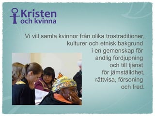 Vi vill samla kvinnor från olika trostraditioner, kulturer och etnisk bakgrund  i en gemenskap för  andlig fördjupning  och till tjänst  för jämställdhet, rättvisa, försoning  och fred. 