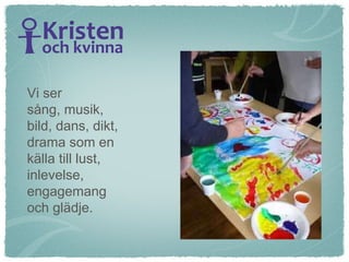 Vi ser  sång, musik,  bild, dans, dikt,  drama som en  källa till lust, inlevelse,  engagemang  och glädje. 