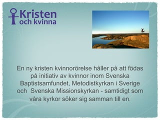 En ny kristen kvinnorörelse håller på att födas på initiativ av kvinnor inom Svenska Baptistsamfundet, Metodistkyrkan i Sverige och  Svenska Missionskyrkan - samtidigt som våra kyrkor söker sig samman till en . 