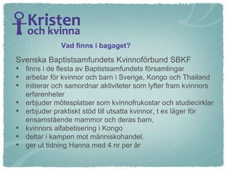 Svenska Baptistsamfundets Kvinnoförbund SBKF  finns i de flesta av Baptistsamfundets församlingar arbetar för kvinnor och barn i Sverige, Kongo och Thailand initierar och samordnar aktiviteter som lyfter fram kvinnors erfarenheter  erbjuder mötesplatser som kvinnofrukostar och studiecirklar erbjuder praktiskt stöd till utsatta kvinnor, t ex läger för  ensamstående mammor och deras barn,  kvinnors alfabetisering i Kongo deltar i kampen mot människohandel. ger ut tidning Hanna med 4 nr per år Vad finns i bagaget? 