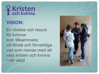 En rörelse och resurs  för kvinnor  som tillsammans  vill förstå och förverkliga  vad som menas med att  vara kristen och kvinna  i vår värld VISION: 