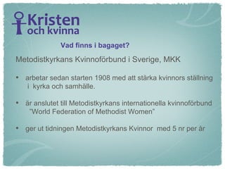 Metodistkyrkans Kvinnoförbund i Sverige, MKK  arbetar sedan starten 1908 med att stärka kvinnors ställning  i  kyrka och samhälle.  är anslutet till Metodistkyrkans internationella kvinnoförbund  ”World Federation of Methodist Women” ger ut tidningen Metodistkyrkans Kvinnor  med 5 nr per år Vad finns i bagaget? 