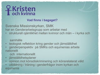 Vad finns i bagaget? Svenska Missionskyrkan, SMK har en Genderarbetsgrupp som arbetar med strukturell ojämlikhet mellan kvinnor och män – i kyrka och  samhälle teologisk reflektion kring gender och jämställdhet genderperspektiv  på SMKs och equmenias arbete nationellt  och  internationellt jämställdhetsplaner opinion mot könsdiskriminering och könsrelaterat våld utbildning / träning i genderfrågor inom kyrkan och equmenia 
