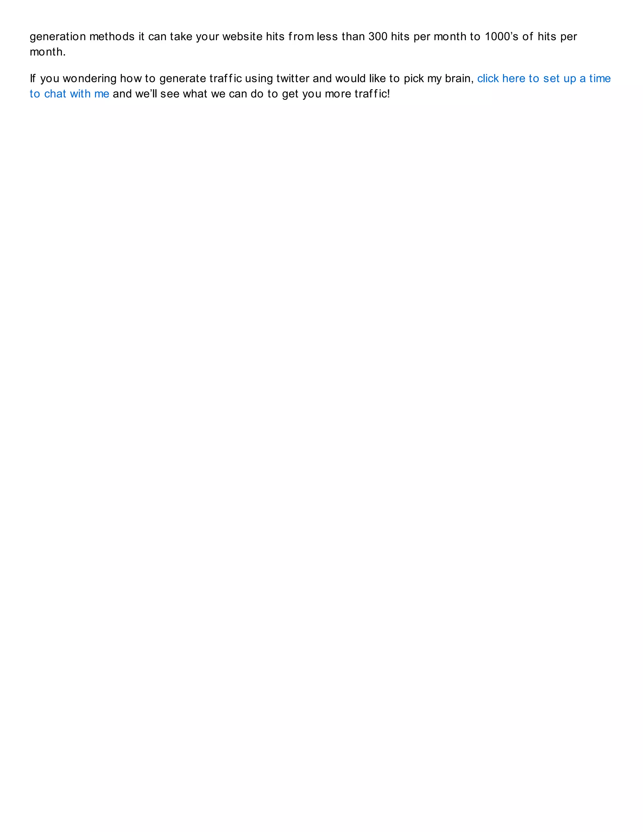 generation methods it can take your website hits f rom less than 300 hits per month to 1000’s of hits per
month.
If you wondering how to generate traf f ic using twitter and would like to pick my brain, click here to set up a time
to chat with me and we’ll see what we can do to get you more traf f ic!
 