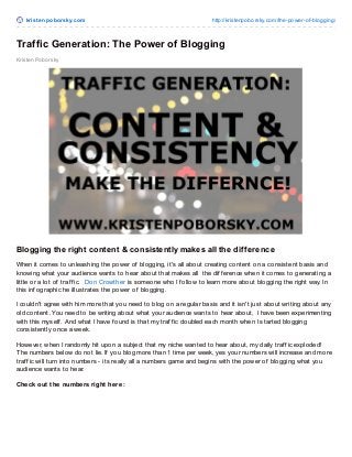 krist enpoborsky.com http://kristenpoborsky.com/the-power-of-blogging/
Kristen Poborsky
Traffic Generation: The Power of Blogging
Blogging the right content & consistently makes all the difference
When it comes to unleashing the power of blogging, it's all about creating content on a consistent basis and
knowing what your audience wants to hear about that makes all the dif f erence when it comes to generating a
little or a lot of traf f ic. Don Crowther is someone who I f ollow to learn more about blogging the right way. In
this inf ographic he illustrates the power of blogging.
I couldn't agree with him more that you need to blog on a regular basis and it isn't just about writing about any
old content. You need to be writing about what your audience wants to hear about, I have been experimenting
with this myself . And what I have f ound is that my traf f ic doubled each month when I started blogging
consistently once a week.
However, when I randomly hit upon a subject that my niche wanted to hear about, my daily traf f ic exploded!
The numbers below do not lie. If you blog more than 1 time per week, yes your numbers will increase and more
traf f ic will turn into numbers - its really all a numbers game and begins with the power of blogging what you
audience wants to hear.
Check out the numbers right here:
 