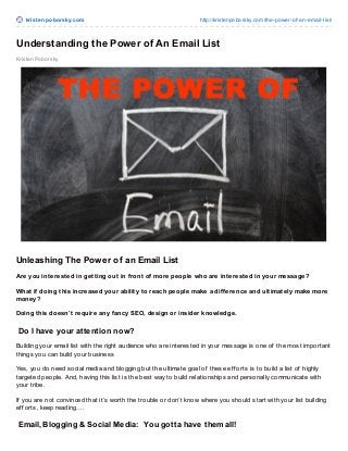 krist enpoborsky.com http://kristenpoborsky.com/the-power-of-an-email-list/
Kristen Poborsky
Understanding the Power of An Email List
Unleashing The Power of an Email List
Are you interested in getting out in front of more people who are interested in your message?
What if doing this increased your ability to reach people make a difference and ultimately make more
money?
Doing this doesn’t require any fancy SEO, design or insider knowledge.
Do I have your attention now?
Building your email list with the right audience who are interested in your message is one of the most important
things you can build your business
Yes, you do need social media and blogging but the ultimate goal of these ef f orts is to build a list of highly
targeted people. And, having this list is the best way to build relationships and personally communicate with
your tribe.
If you are not convinced that it’s worth the trouble or don’t know where you should start with your list building
ef f orts, keep reading….
Email, Blogging & Social Media: You gotta have them all!
 