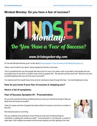 kristenpoborsky.com http://kristenpoborsky.com/mindset-monday-fear-of-success/
Mindset Monday: Do you have a fear of success?
On the last Mindset Monday post I wrote about being stopped in your business and feeling like giving up.
Today I want to talk to you about being stopped by the fear of success.
This is something that very few people talk about and I'm sure if you take a look at yourself or ask people who are
successful they at one time or another have come up against this. We all want success don't we? But don't you find
yourself stopping when you are the cusp of success?
I've experienced this myself many times and am working to break through this fear. I've had breakdowns many
How do you know if your fear of success is stopping you?
Here's a list of symptoms:
Fear of Success Symptom #1: Procrastination
Do you find yourself not doing something that you know you should be doing to help you
attain that next level of success?
Yeah it's scarey and lots of people have been afraid of success at one time or another in
their life.
Not being focused on one thing
Are you scattered and working on many things at once and not taking things to
completion or getting the results you seek? I was doing this in my business, a couple of
years ago I had multiple businesses and that was stopping me from getting to the next
 