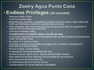 • Endless Privileges (all included)
• Welcome bottle of Rum
• Fresh fruit basket daily
• Bvlgari® bath amenities, aromatherapy pillows and linen scents, high quality bed
linens and bathrobes, electronic security safe, and more
• Daily breakfast, lunch and dinner gourmet dining options with an assortment of
organic food and beverage selections
• Unlimited worldwide calling
• Complimentary horseback riding- one ride per stay
• Luxuriously well-appointed accommodations with private terraces and picturesque
ocean and garden views
• No check-in or check-out time
• Unlimited cocktails and specialty beverages from a variety of domestic and
international premium brands
• 24-hour private, in-room dining
• A relaxing 20 minute spa treatment per stay
• Access to sauna, steam room, Jacuzzi and sensation shower
• Daily afternoon tea time featuring real live plants for tea infusions
• Maid service three times each day
• Complimentary 24-hour laundry service
• Complimentary 20 minute wellness consultation
 