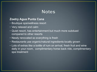 Zoetry Agua Punta Cana
• Boutique spa/wellness resort
• Very relaxed and calm
• Quiet resort, has entertainment but much more subdued
compared to other resorts
• Newly renovated so everything is fresh
• Restaurants use organic/natural ingredients locally grown
• Lots of extras like a bottle of rum on arrival, fresh fruit and wine
daily in your room, complimentary horse back ride, complimentary
spa treatment
 