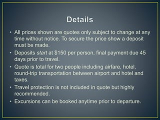 • All prices shown are quotes only subject to change at any
time without notice. To secure the price show a deposit
must be made.
• Deposits start at $150 per person, final payment due 45
days prior to travel.
• Quote is total for two people including airfare, hotel,
round-trip transportation between airport and hotel and
taxes.
• Travel protection is not included in quote but highly
recommended.
• Excursions can be booked anytime prior to departure.
 