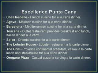 • Chez Isabelle - French cuisine for a la carte dinner.
• Agave - Mexican cuisine for a la carte dinner.
• Barcelona - Mediterranean cuisine for a la carte dinner.
• Toscana - Buffet restaurant provides breakfast and lunch,
Italian dinner a la carte.
• Spice - Oriental cuisine for a la carte dinner.
• The Lobster House - Lobster restaurant a la carte dinner.
• The Grill - Provides continental breakfast, casual a la carte
lunch and steakhouse for a la carte dinner
• Oregano Pizza - Casual pizzeria serving a la carte dinner.
 