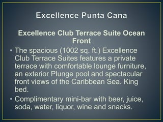 Excellence Club Terrace Suite Ocean
Front
• The spacious (1002 sq. ft.) Excellence
Club Terrace Suites features a private
terrace with comfortable lounge furniture,
an exterior Plunge pool and spectacular
front views of the Caribbean Sea. King
bed.
• Complimentary mini-bar with beer, juice,
soda, water, liquor, wine and snacks.
 