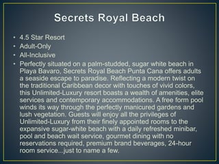 • 4.5 Star Resort
• Adult-Only
• All-Inclusive
• Perfectly situated on a palm-studded, sugar white beach in
Playa Bavaro, Secrets Royal Beach Punta Cana offers adults
a seaside escape to paradise. Reflecting a modern twist on
the traditional Caribbean decor with touches of vivid colors,
this Unlimited-Luxury resort boasts a wealth of amenities, elite
services and contemporary accommodations. A free form pool
winds its way through the perfectly manicured gardens and
lush vegetation. Guests will enjoy all the privileges of
Unlimited-Luxury from their finely appointed rooms to the
expansive sugar-white beach with a daily refreshed minibar,
pool and beach wait service, gourmet dining with no
reservations required, premium brand beverages, 24-hour
room service...just to name a few.
 