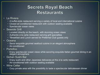 • La Riviera
• A buffet-style restaurant serving a variety of local and international cuisine
• Closed air-conditioned restaurant with outdoor seating available
• Spectacular ocean views
• Seaside Grill
• Located directly on the beach, with stunning ocean views
• Authentic à la carte restaurant serving grill specialties
• *Breakfast and Lunch served for Preferred Club guests only
• Oceana
• Savor exquisite gourmet seafood cuisine in an elegant atmosphere
• Air-conditioned
• Portofino
• Enjoy spectacular ocean views while savoring exquisite Italian gourmet dining in an
elegant atmosphere
• Gohan Sushi Bar
• Enjoy sushi and other Japanese delicacies at this à la carte restaurant
• Air-conditioned with outdoor seating available
• Wine Cellar
• Cozy private area with the possibility to taste a spectacular delicatessen dinner
 