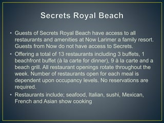 • Guests of Secrets Royal Beach have access to all
restaurants and amenities at Now Larimer a family resort.
Guests from Now do not have access to Secrets.
• Offering a total of 13 restaurants including 3 buffets, 1
beachfront buffet (à la carte for dinner), 9 à la carte and a
beach grill. All restaurant openings rotate throughout the
week. Number of restaurants open for each meal is
dependent upon occupancy levels. No reservations are
required.
• Restaurants include; seafood, Italian, sushi, Mexican,
French and Asian show cooking
 