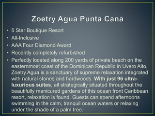 • 5 Star Boutique Resort
• All-Inclusive
• AAA Four Diamond Award
• Recently completely refurbished
• Perfectly located along 200 yards of private beach on the
easternmost coast of the Dominican Republic in Uvero Alto,
Zoetry Agua is a sanctuary of supreme relaxation integrated
with natural stones and hardwoods. With just 96 ultra-
luxurious suites, all strategically situated throughout the
beautifully manicured gardens of this ocean front Caribbean
resort, relaxation is found. Guests can spend afternoons
swimming in the calm, tranquil ocean waters or relaxing
under the shade of a palm tree.
 