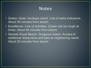 • Zoetry- Quiet, boutique resort. Lots of extra inclusions.
About 30 minutes from airport.
• Excellence- Lots of activities. Ocean can be rough at
times. About 45 minutes from airport
• Secrets Royal Beach- Gorgeous beach. Access to
additional restaurants and bars at neighboring resort.
About 30 minutes from airport.
 