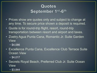 • Prices show are quotes only and subject to change at
any time. To secure price shown a deposit is required.
• Quote is for round-trip flight, resort, round-trip
transportation between resort and airport and taxes.
• Zoetry Agua Punta Cana, Romantic Jr. Suite Garden
View
• $4,086
• Excellence Punta Cana, Excellence Club Terrace Suite
Ocean View
• $4,017
• Secrets Royal Beach, Preferred Club Jr. Suite Ocean
View
• $3,844
 