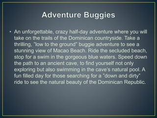 • An unforgettable, crazy half-day adventure where you will
take on the trails of the Dominican countryside. Take a
thrilling, ”low to the ground” buggie adventure to see a
stunning view of Macao Beach. Ride the secluded beach,
stop for a swim in the gorgeous blue waters. Speed down
the path to an ancient cave, to find yourself not only
exploring but also swimming in the cave’s natural pool. A
fun filled day for those searching for a ”down and dirty”
ride to see the natural beauty of the Dominican Republic.
 