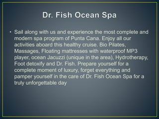 • Sail along with us and experience the most complete and
modern spa program of Punta Cana. Enjoy all our
activities aboard this healthy cruise. Bio Pilates,
Massages, Floating mattresses with waterproof MP3
player, ocean Jacuzzi (unique in the area), Hydrotherapy,
Foot detoxify and Dr. Fish. Prepare yourself for a
complete moment of luxury, forget everything and
pamper yourself in the care of Dr. Fish Ocean Spa for a
truly unforgettable day
 