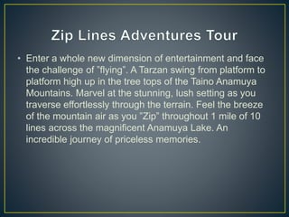 • Enter a whole new dimension of entertainment and face
the challenge of ”flying”. A Tarzan swing from platform to
platform high up in the tree tops of the Taino Anamuya
Mountains. Marvel at the stunning, lush setting as you
traverse effortlessly through the terrain. Feel the breeze
of the mountain air as you ”Zip” throughout 1 mile of 10
lines across the magnificent Anamuya Lake. An
incredible journey of priceless memories.
 