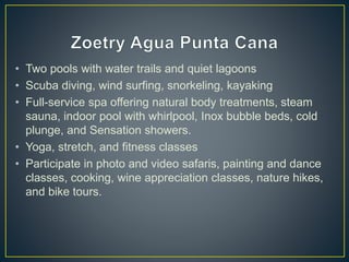 • Two pools with water trails and quiet lagoons
• Scuba diving, wind surfing, snorkeling, kayaking
• Full-service spa offering natural body treatments, steam
sauna, indoor pool with whirlpool, Inox bubble beds, cold
plunge, and Sensation showers.
• Yoga, stretch, and fitness classes
• Participate in photo and video safaris, painting and dance
classes, cooking, wine appreciation classes, nature hikes,
and bike tours.
 